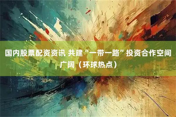 国内股票配资资讯 共建“一带一路”投资合作空间广阔（环球热点）
