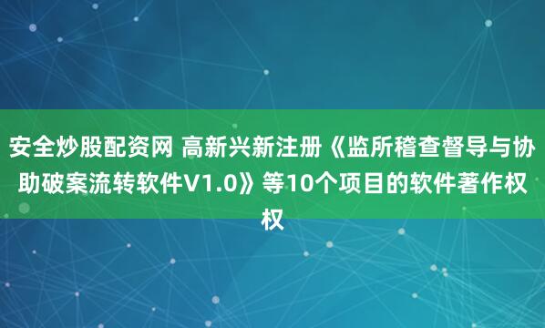 安全炒股配资网 高新兴新注册《监所稽查督导与协助破案流转软件V1.0》等10个项目的软件著作权