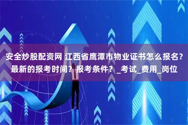 安全炒股配资网 江西省鹰潭市物业证书怎么报名？最新的报考时间？报考条件？_考试_费用_岗位