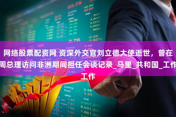 网络股票配资网 资深外交官刘立德大使逝世，曾在周总理访问非洲期间担任会谈记录_马里_共和国_工作
