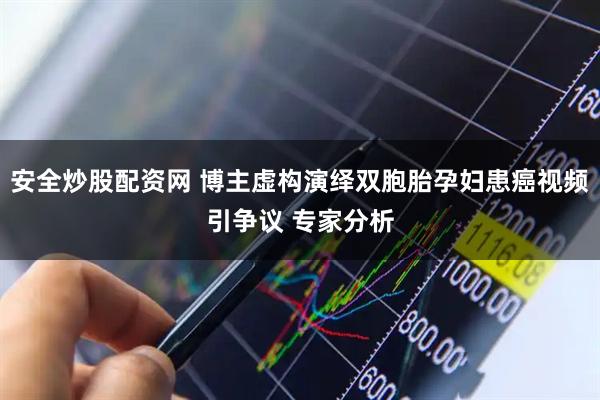 安全炒股配资网 博主虚构演绎双胞胎孕妇患癌视频引争议 专家分析