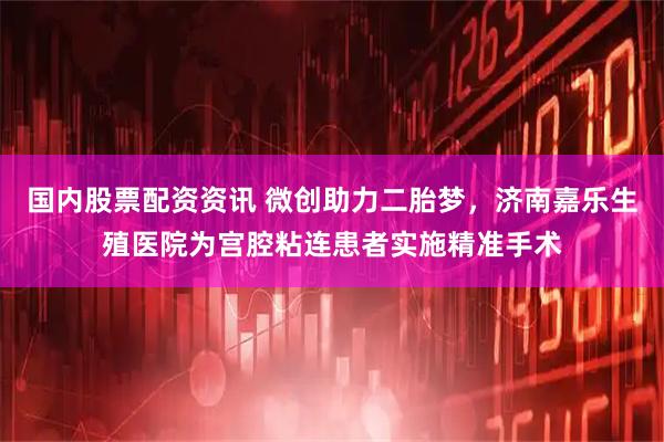 国内股票配资资讯 微创助力二胎梦，济南嘉乐生殖医院为宫腔粘连患者实施精准手术
