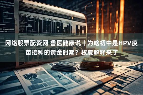 网络股票配资网 鲁医健康说｜为啥初中是HPV疫苗接种的黄金时期？权威解释来了