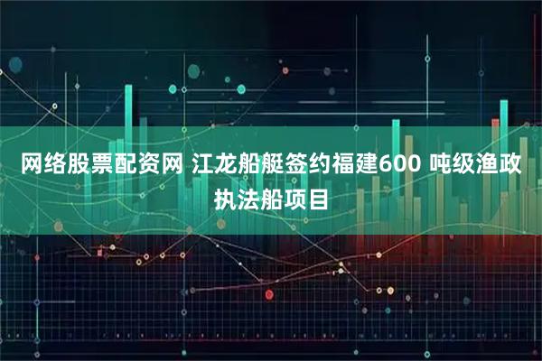 网络股票配资网 江龙船艇签约福建600 吨级渔政执法船项目