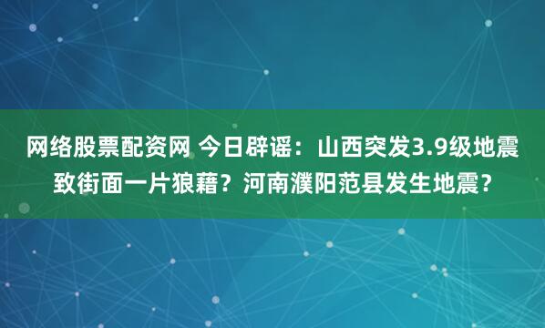 网络股票配资网 今日辟谣：山西突发3.9级地震致街面一片狼藉？河南濮阳范县发生地震？