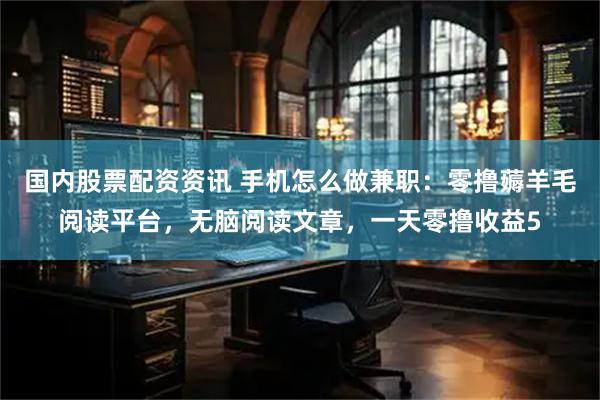 国内股票配资资讯 手机怎么做兼职：零撸薅羊毛阅读平台，无脑阅读文章，一天零撸收益5