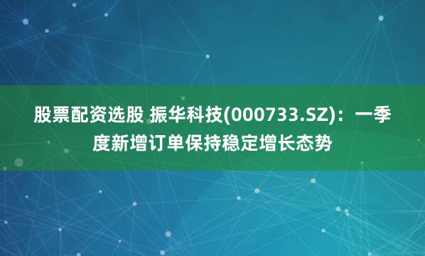 股票配资选股 振华科技(000733.SZ)：一季度新增订单保持稳定增长态势