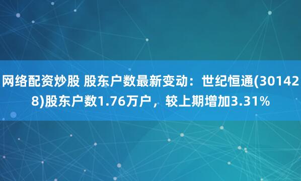 网络配资炒股 股东户数最新变动：世纪恒通(301428)股东户数1.76万户，较上期增加3.31%