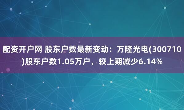 配资开户网 股东户数最新变动：万隆光电(300710)股东户数1.05万户，较上期减少6.14%