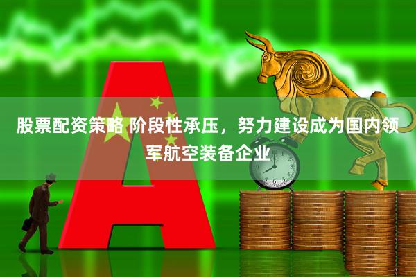 股票配资策略 阶段性承压，努力建设成为国内领军航空装备企业