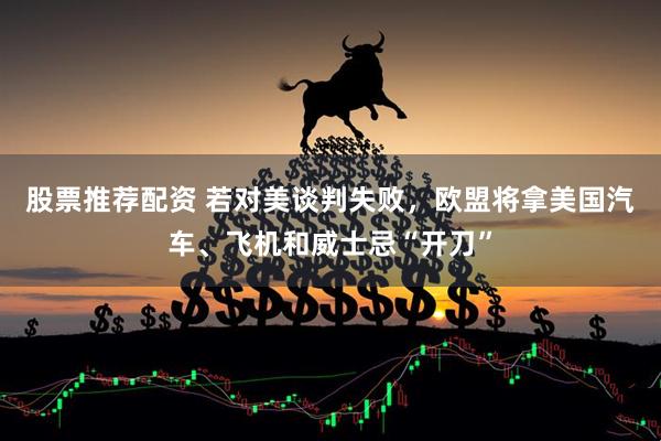 股票推荐配资 若对美谈判失败，欧盟将拿美国汽车、飞机和威士忌“开刀”